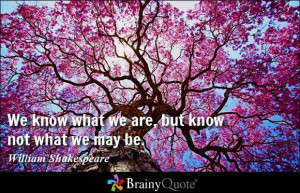 ... know what we are, but know not what we may be. - William Shakespeare