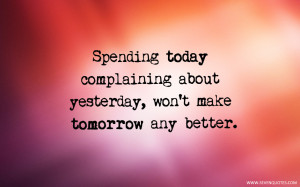 Spending today complaining about yesterday, won’t make tomorrow any ...