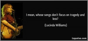 ... mean, whose songs don't focus on tragedy and loss? - Lucinda Williams