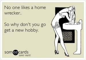 No one likes a home wrecker.. So why don't you go get a new hobby.
