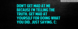 Don't get mad at me because I'm telling the truth. Get mad at yourself ...