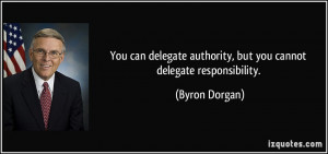 ... authority, but you cannot delegate responsibility. - Byron Dorgan