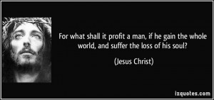... gain the whole world, and suffer the loss of his soul? - Jesus Christ