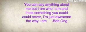 You can say anything about me but I am who I am and thats something ...