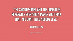 The smartphones and the computer separates everybody, makes you think ...