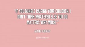 If you bungle raising your children, I don't think whatever else you ...