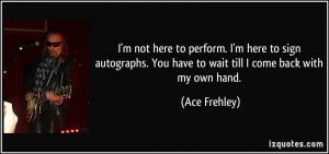 not here to perform. I'm here to sign autographs. You have to wait ...