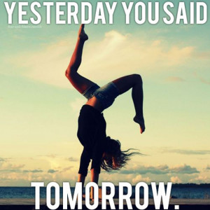 Yesterday, you said tomorrow. No more excuses, today is it!