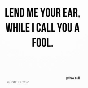 Lend me your ear, while I call you a fool. - Jethro Tull