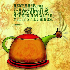 Remember the tea kettle, it is always up to its neck in hot water, yet ...