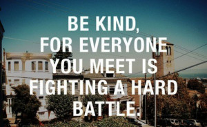 Be kind, for everyone you meet is fighting a hard battle.