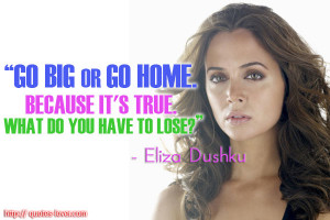 Go big or go home. Because it's true. What do you have to lose.Eliza ...