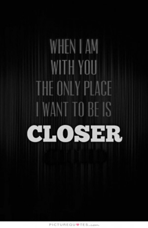 When I am with you the only place I want to be is closer.