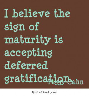 believe the sign of maturity is accepting deferred gratification ...