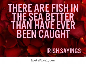 There are fish in the sea better than have ever been caught ”