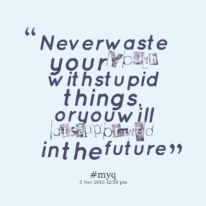 Never waste your youth with stupid things, or you will disappointed in ...