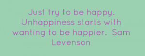 Just try to be happy. Unhappiness starts with wanting to be happier ...