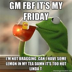 GM FBF it's my Friday I'm not bragging ,can I have some lemon in my ...
