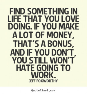 Find something in life that you love doing. If you make a lot of money ...