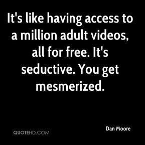 ... adult videos, all for free. It's seductive. You get mesmerized