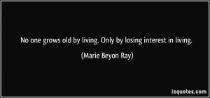 ... old by living. Only by losing interest in living. - Marie Beyon Ray