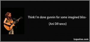 Think I'm done gunnin for some imagined bliss- - Ani DiFranco