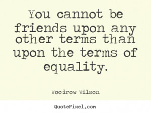... upon any other terms than upon the.. Woodrow Wilson friendship quotes