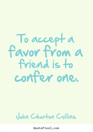 To accept a favor from a friend is to confer one. John Churton Collins ...