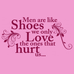 Men are like shoes we only love the ones that hurt us