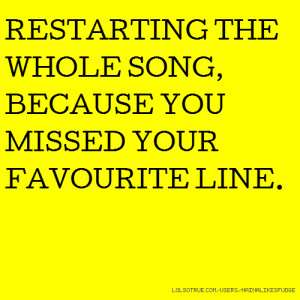 RESTARTING THE WHOLE SONG, BECAUSE YOU MISSED YOUR FAVOURITE LINE.
