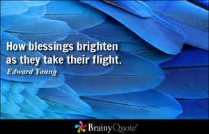 How blessings brighten as they take their flight. - Edward Young
