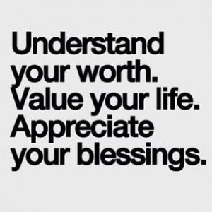 Understand your worth. Value your life. Appreciate your blessings.