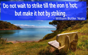 ... the iron is hot; but make it hot by striking. - William Butler Yeats