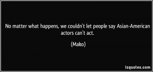 ... , we couldn't let people say Asian-American actors can't act. - Mako