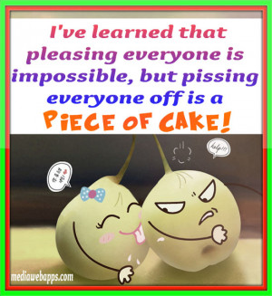 ve learned that pleasing everyone is impossible, but pissing everyone ...