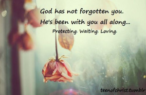 God has not forgotten you, He's been with you all along...Protecting ...
