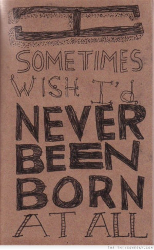 sometimes wish I'd never been born at all