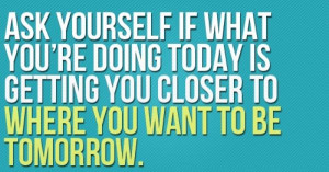 ask yourself if what you're doing today is getting you closer to ...