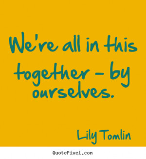 We're all in this together - by ourselves. ”