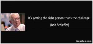 It's getting the right person that's the challenge. - Bob Schieffer