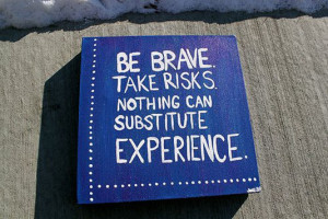 Be brave. Take risks. Nothing can substitute experience.