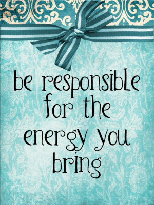 Be responsible for the energy you bring