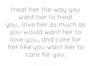 treat her the way you want her to treat you..love