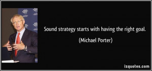 Sound strategy starts with having the right goal. - Michael Porter