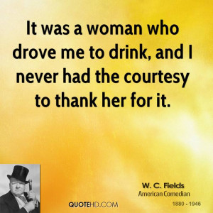 It was a woman who drove me to drink, and I never had the courtesy to ...
