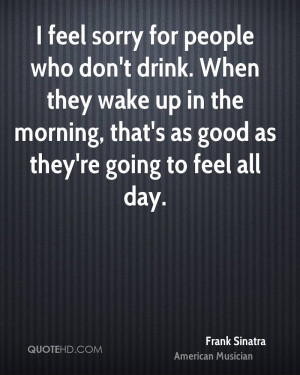 feel sorry for people who don't drink. When they wake up in the ...