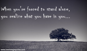 Quote: When you’re forced to stand alone , you realize what you have ...