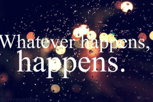 Whatever happens, happens.
