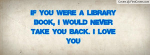 if you were a library book, i would never take you back. I LOVE YOU