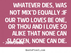 Whatever dies, was not mix'd equally ;If our two loves be one, or thou ...